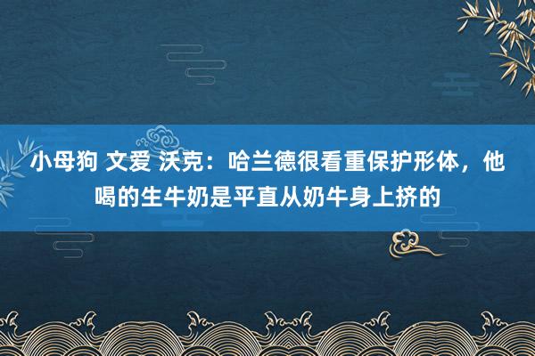 小母狗 文爱 沃克：哈兰德很看重保护形体，他喝的生牛奶是平直从奶牛身上挤的