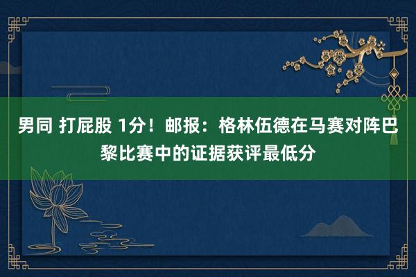 男同 打屁股 1分！邮报：格林伍德在马赛对阵巴黎比赛中的证据获评最低分