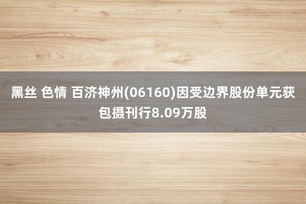 黑丝 色情 百济神州(06160)因受边界股份单元获包摄刊行8.09万股