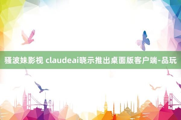 骚波妹影视 claudeai晓示推出桌面版客户端-品玩