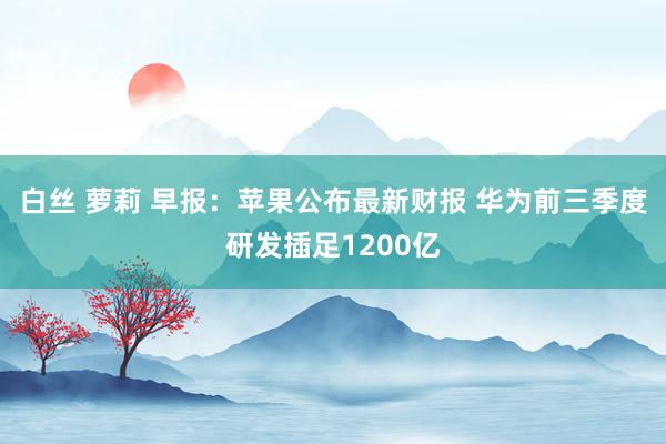 白丝 萝莉 早报：苹果公布最新财报 华为前三季度研发插足1200亿