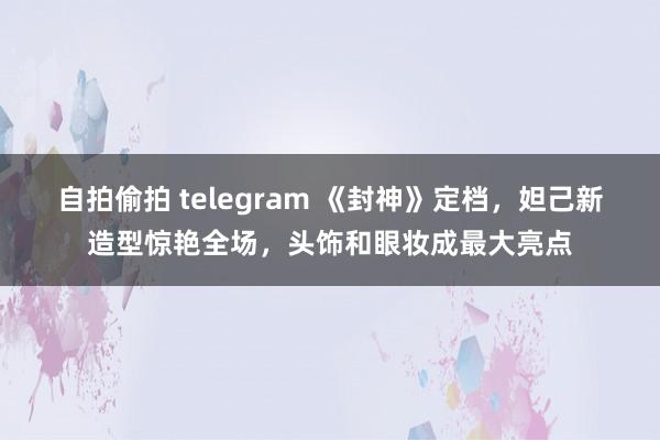 自拍偷拍 telegram 《封神》定档，妲己新造型惊艳全场，头饰和眼妆成最大亮点