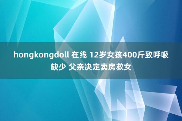 hongkongdoll 在线 12岁女孩400斤致呼吸缺少 父亲决定卖房救女