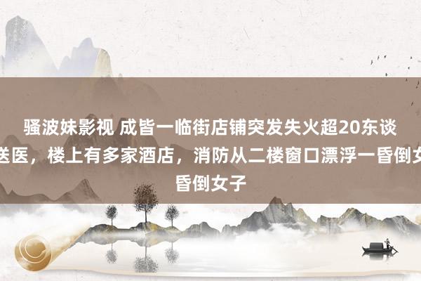 骚波妹影视 成皆一临街店铺突发失火超20东谈主送医，楼上有多家酒店，消防从二楼窗口漂浮一昏倒女子