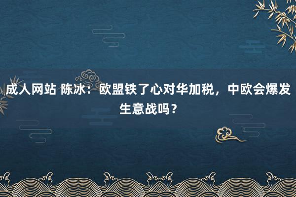 成人网站 陈冰：欧盟铁了心对华加税，中欧会爆发生意战吗？