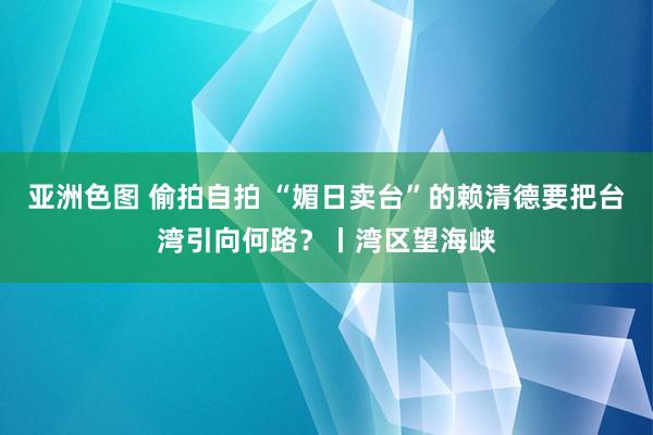 亚洲色图 偷拍自拍 “媚日卖台”的赖清德要把台湾引向何路？丨湾区望海峡