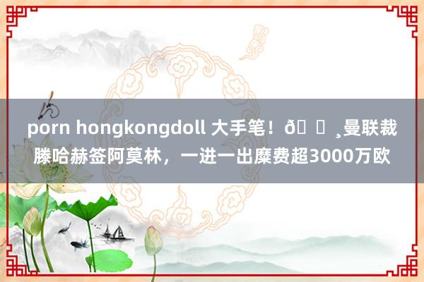 porn hongkongdoll 大手笔！💸曼联裁滕哈赫签阿莫林，一进一出糜费超3000万欧