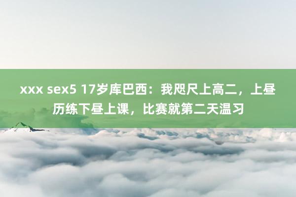 xxx sex5 17岁库巴西：我咫尺上高二，上昼历练下昼上课，比赛就第二天温习