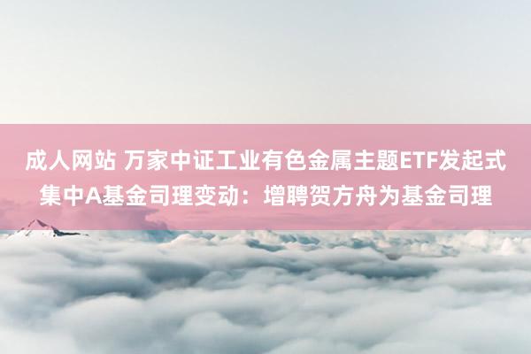 成人网站 万家中证工业有色金属主题ETF发起式集中A基金司理变动：增聘贺方舟为基金司理