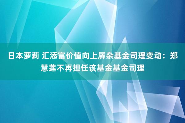 日本萝莉 汇添富价值向上羼杂基金司理变动：郑慧莲不再担任该基金基金司理