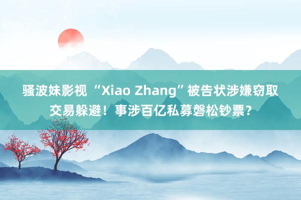 骚波妹影视 “Xiao Zhang”被告状涉嫌窃取交易躲避！事涉百亿私募磐松钞票？