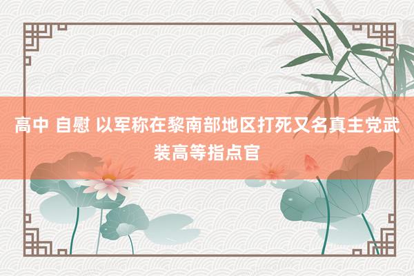 高中 自慰 以军称在黎南部地区打死又名真主党武装高等指点官