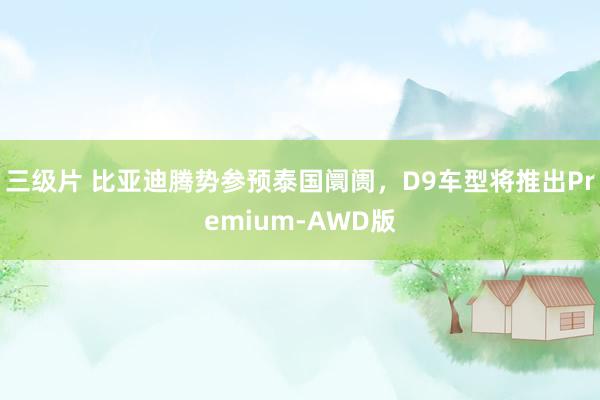 三级片 比亚迪腾势参预泰国阛阓，D9车型将推出Premium-AWD版