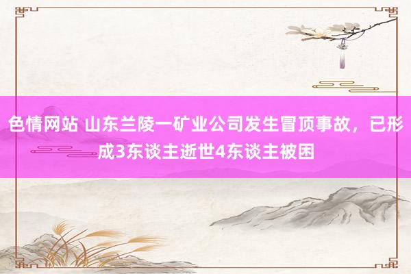 色情网站 山东兰陵一矿业公司发生冒顶事故，已形成3东谈主逝世4东谈主被困