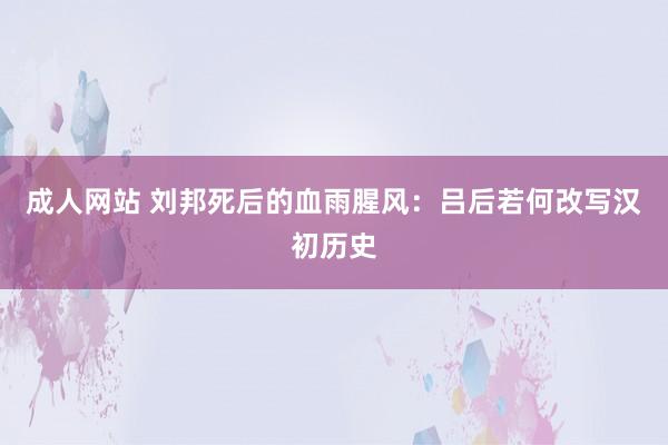 成人网站 刘邦死后的血雨腥风：吕后若何改写汉初历史