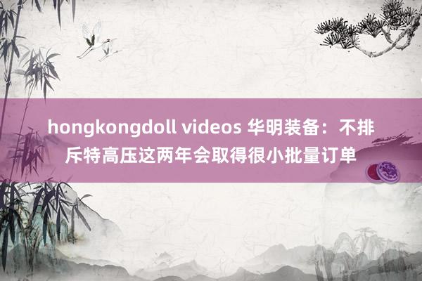 hongkongdoll videos 华明装备：不排斥特高压这两年会取得很小批量订单