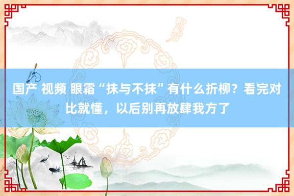 国产 视频 眼霜“抹与不抹”有什么折柳？看完对比就懂，以后别再放肆我方了