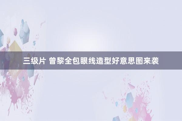 三级片 曾黎全包眼线造型好意思图来袭