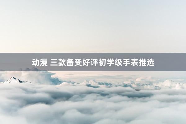 动漫 三款备受好评初学级手表推选