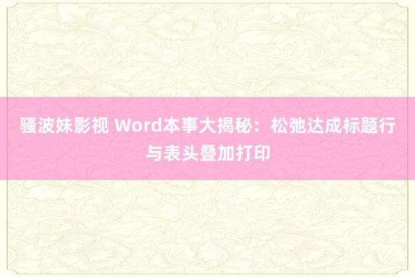 骚波妹影视 Word本事大揭秘：松弛达成标题行与表头叠加打印