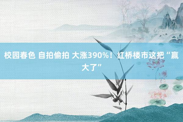 校园春色 自拍偷拍 大涨390%！红桥楼市这把“赢大了”