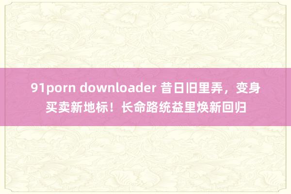 91porn downloader 昔日旧里弄，变身买卖新地标！长命路统益里焕新回归