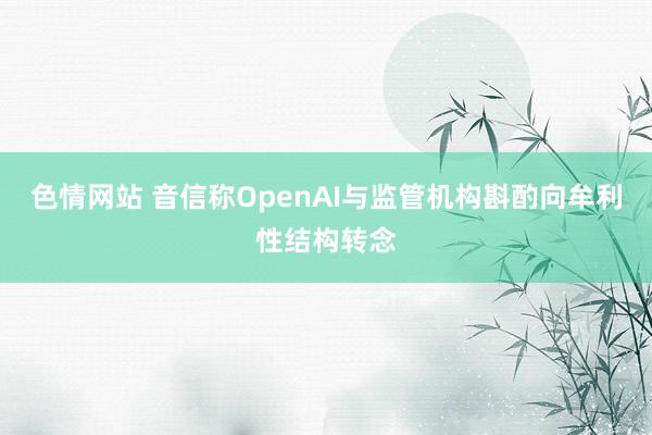 色情网站 音信称OpenAI与监管机构斟酌向牟利性结构转念