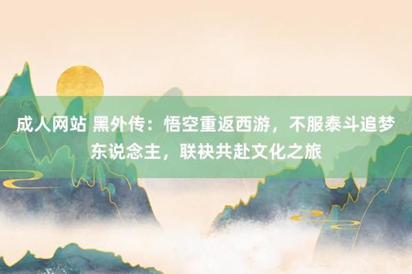 成人网站 黑外传：悟空重返西游，不服泰斗追梦东说念主，联袂共赴文化之旅