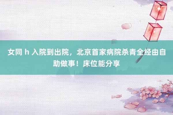 女同 h 入院到出院，北京首家病院杀青全经由自助做事！床位能分享