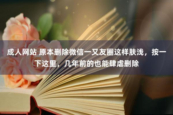 成人网站 原本删除微信一又友圈这样肤浅，按一下这里，几年前的也能肆虐删除