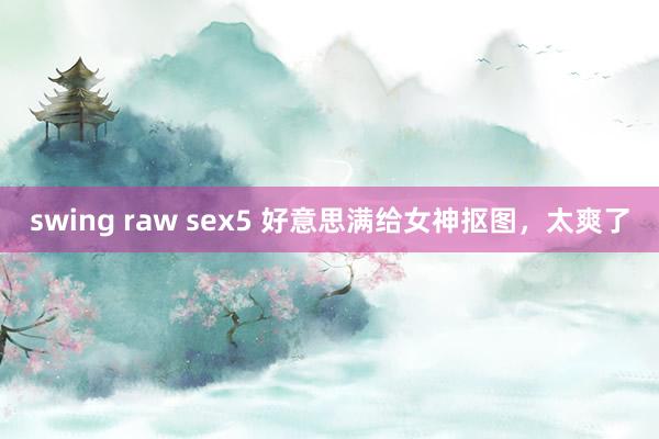 swing raw sex5 好意思满给女神抠图，太爽了