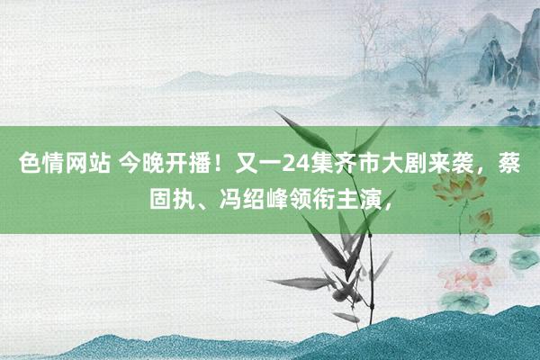 色情网站 今晚开播！又一24集齐市大剧来袭，蔡固执、冯绍峰领衔主演，