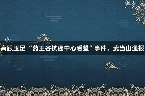 高跟玉足 “药王谷抗癌中心看望”事件，武当山通报