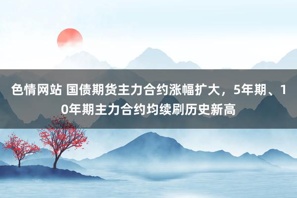 色情网站 国债期货主力合约涨幅扩大，5年期、10年期主力合约均续刷历史新高