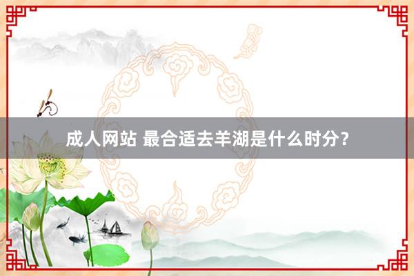 成人网站 最合适去羊湖是什么时分？