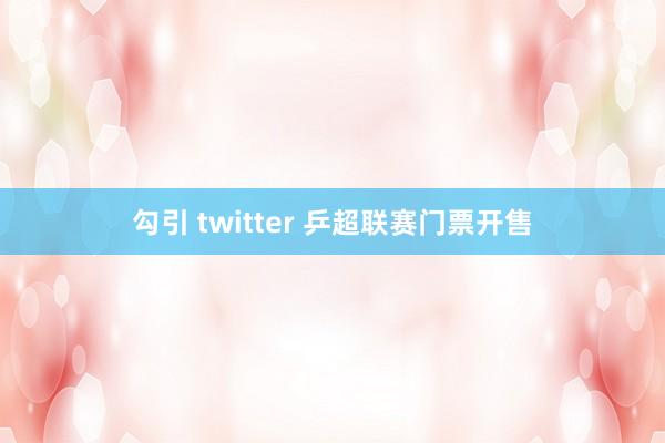 勾引 twitter 乒超联赛门票开售