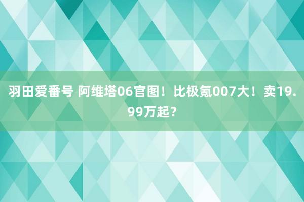 羽田爱番号 阿维塔06官图！比极氪007大！卖19.99万起？