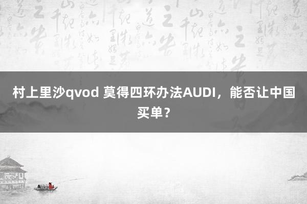 村上里沙qvod 莫得四环办法AUDI，能否让中国买单？