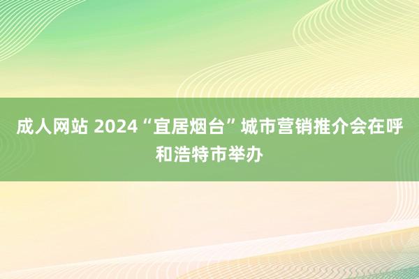 成人网站 2024“宜居烟台”城市营销推介会在呼和浩特市举办