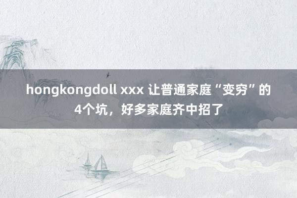 hongkongdoll xxx 让普通家庭“变穷”的4个坑，好多家庭齐中招了