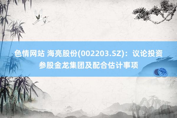 色情网站 海亮股份(002203.SZ)：议论投资参股金龙集团及配合估计事项