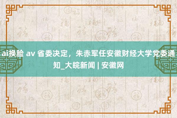 ai换脸 av 省委决定，朱赤军任安徽财经大学党委通知_大皖新闻 | 安徽网