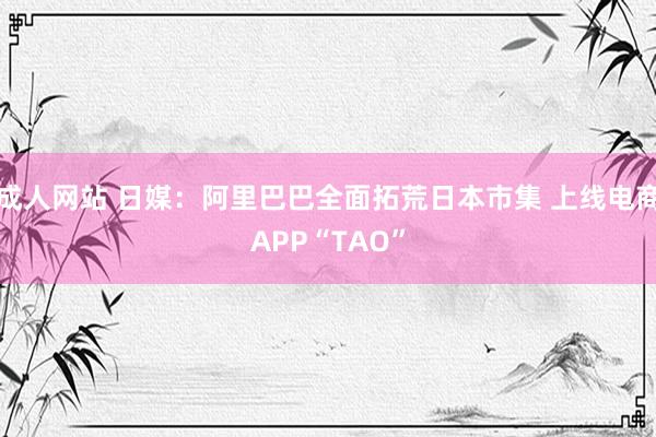 成人网站 日媒：阿里巴巴全面拓荒日本市集 上线电商APP“TAO”