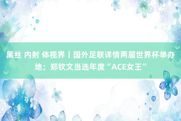 黑丝 内射 体视界丨国外足联详情两届世界杯举办地；郑钦文当选年度“ACE女王”