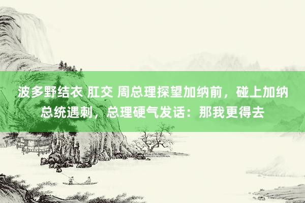 波多野结衣 肛交 周总理探望加纳前，碰上加纳总统遇刺，总理硬气发话：那我更得去