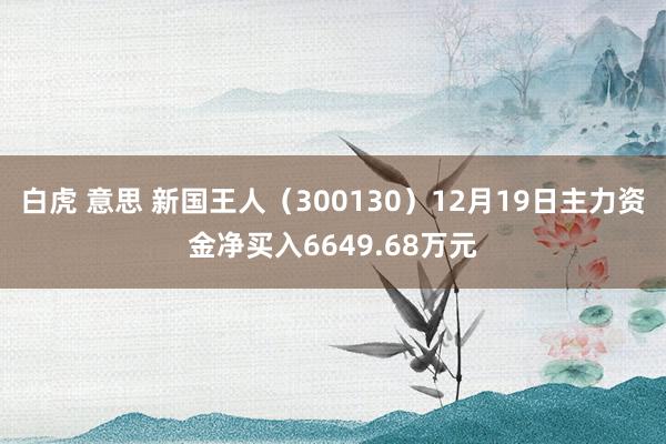 白虎 意思 新国王人（300130）12月19日主力资金净买入6649.68万元