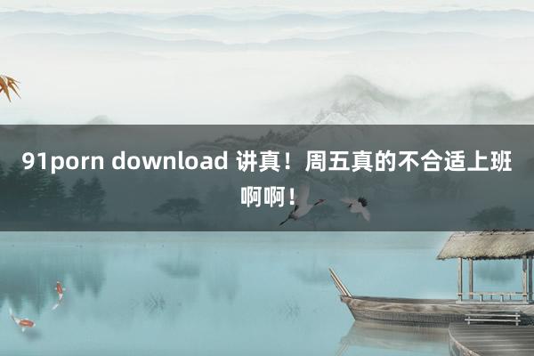 91porn download 讲真！周五真的不合适上班啊啊！