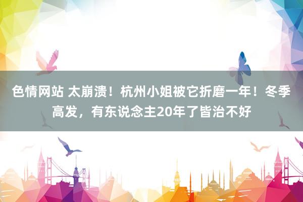 色情网站 太崩溃！杭州小姐被它折磨一年！冬季高发，有东说念主20年了皆治不好