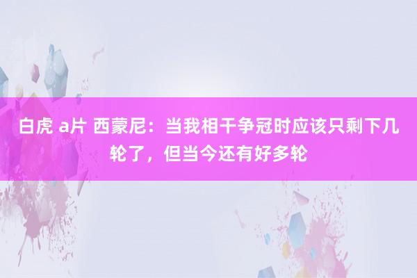 白虎 a片 西蒙尼：当我相干争冠时应该只剩下几轮了，但当今还有好多轮