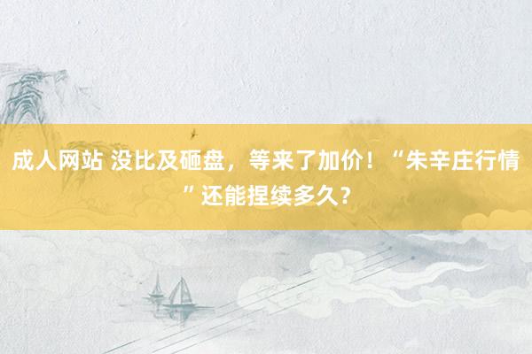 成人网站 没比及砸盘，等来了加价！“朱辛庄行情”还能捏续多久？